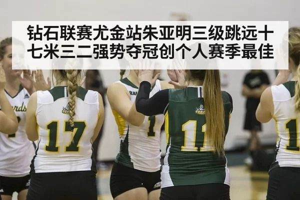 钻石联赛尤金站朱亚明三级跳远十七米三二强势夺冠创个人赛季最佳