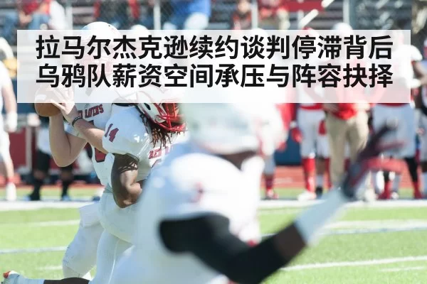 拉马尔杰克逊续约谈判停滞背后 乌鸦队薪资空间承压与阵容抉择